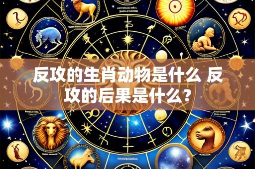 反攻的生肖动物是什么 反攻的后果是什么？
