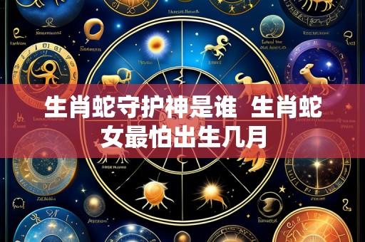 生肖蛇守护神是谁  生肖蛇女最怕出生几月