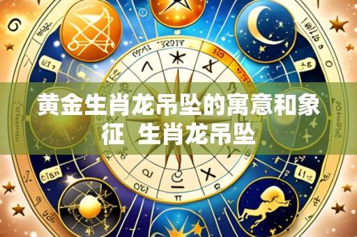 黄金生肖龙吊坠的寓意和象征 生肖龙吊坠