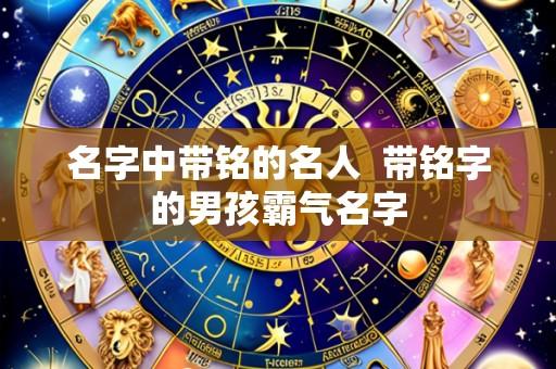 名字中带铭的名人  带铭字的男孩霸气名字