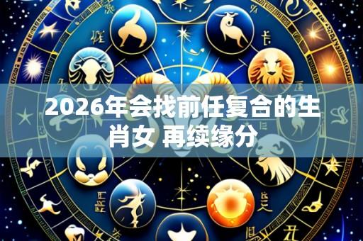 2026年会找前任复合的生肖女 再续缘分