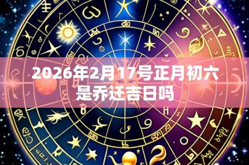 2026年2月17号正月初六是乔迁吉日吗