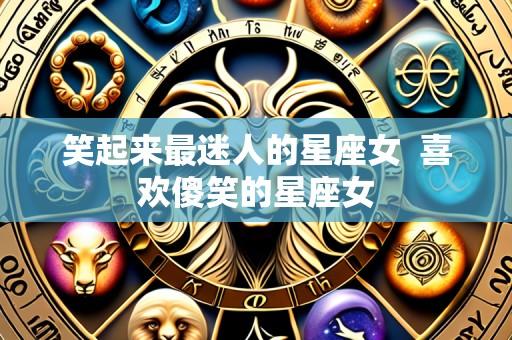 笑起来最迷人的星座女  喜欢傻笑的星座女