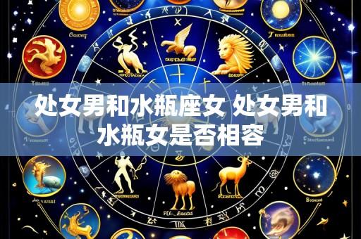 处女男和水瓶座女 处女男和水瓶女是否相容
