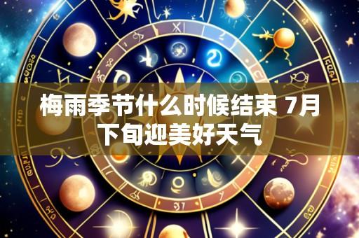 梅雨季节什么时候结束 7月下旬迎美好天气