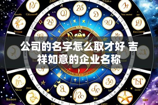 公司的名字怎么取才好 吉祥如意的企业名称