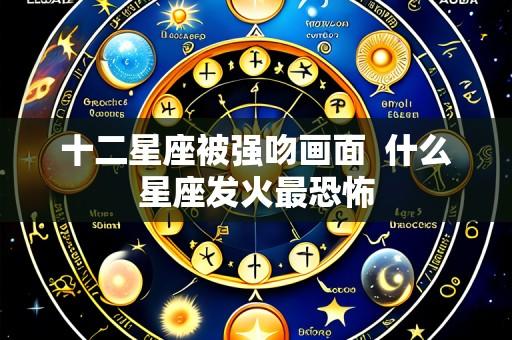 十二星座被强吻画面  什么星座发火最恐怖