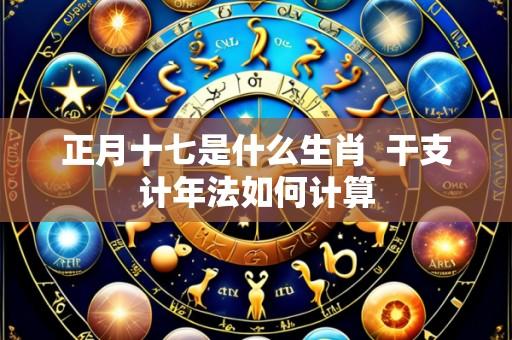 正月十七是什么生肖  干支计年法如何计算
