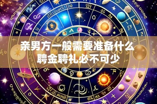 亲男方一般需要准备什么 聘金聘礼必不可少
