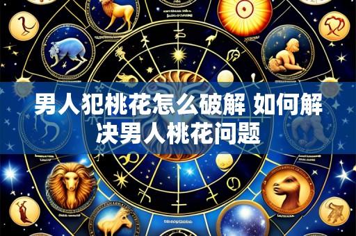 男人犯桃花怎么破解 如何解决男人桃花问题