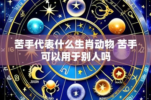 苦手代表什么生肖动物 苦手可以用于别人吗
