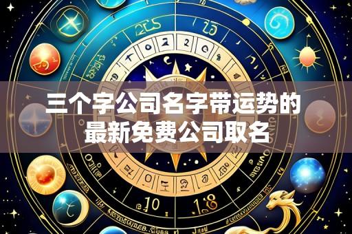 三个字公司名字带运势的 最新免费公司取名