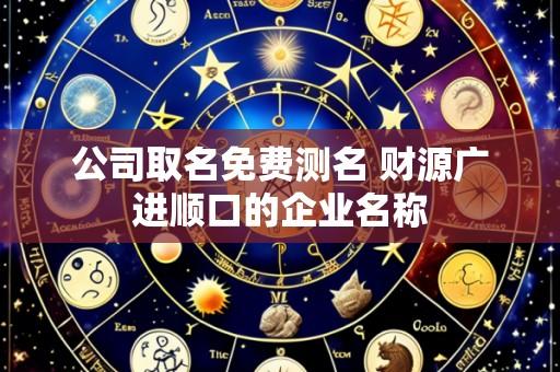 公司取名免费测名 财源广进顺口的企业名称