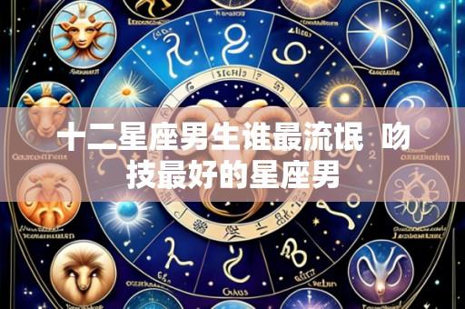 十二星座男生谁最流氓  吻技最好的星座男