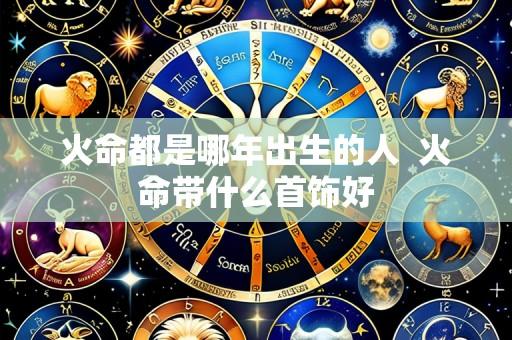 火命都是哪年出生的人  火命带什么首饰好