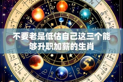 不要老是低估自己这三个能够升职加薪的生肖