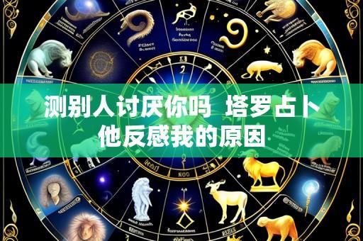 测别人讨厌你吗  塔罗占卜他反感我的原因