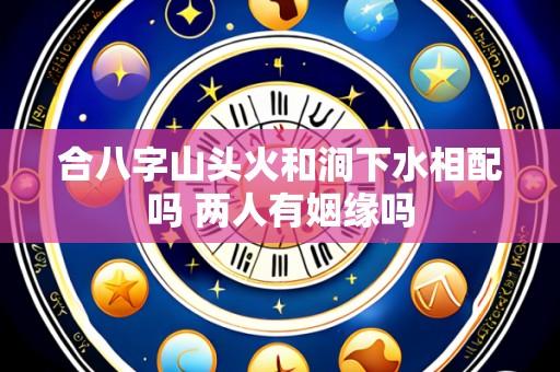 合八字山头火和涧下水相配吗 两人有姻缘吗