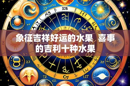 象征吉祥好运的水果  喜事的吉利十种水果