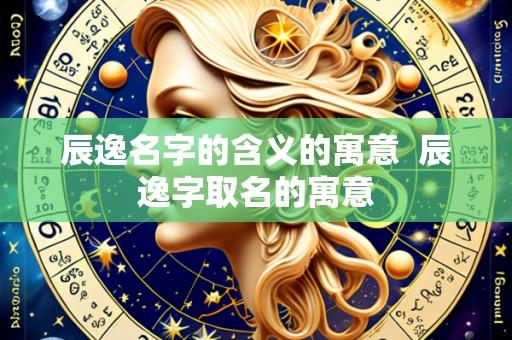 辰逸名字的含义的寓意  辰逸字取名的寓意