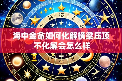 海中金命如何化解横梁压顶 不化解会怎么样