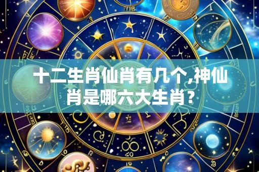 十二生肖仙肖有几个,神仙肖是哪六大生肖?