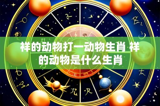 祥的动物打一动物生肖 祥的动物是什么生肖