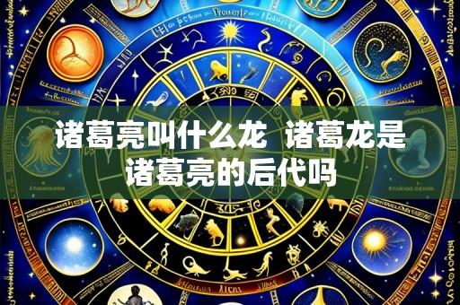 诸葛亮叫什么龙 诸葛龙是诸葛亮的后代吗