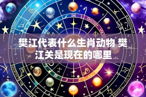 樊江代表什么生肖动物 樊江关是现在的哪里