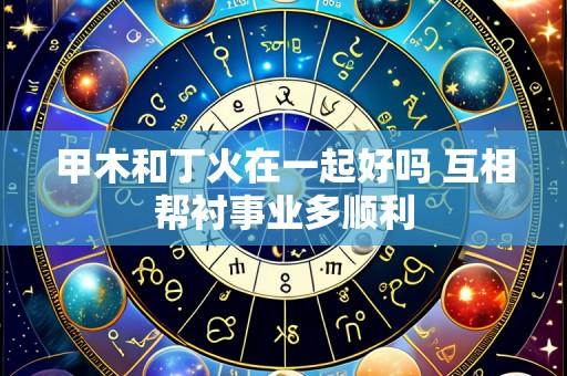 甲木和丁火在一起好吗 互相帮衬事业多顺利