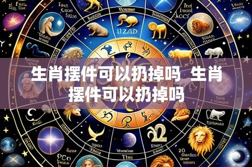 生肖摆件可以扔掉吗 生肖摆件可以扔掉吗