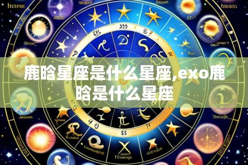 鹿晗星座是什么星座,exo鹿晗是什么星座