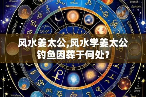 风水姜太公,风水学姜太公钓鱼因葬于何处?