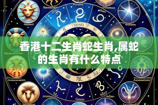 香港十二生肖蛇生肖,属蛇的生肖有什么特点