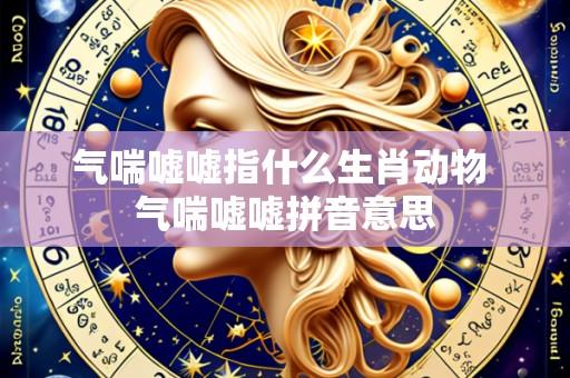 气喘嘘嘘指什么生肖动物 气喘嘘嘘拼音意思