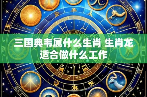 三国典韦属什么生肖 生肖龙适合做什么工作
