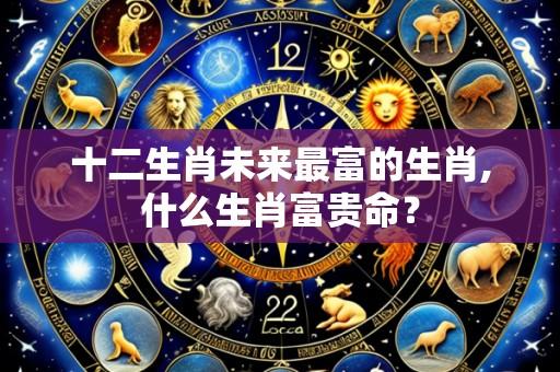 十二生肖未来最富的生肖,什么生肖富贵命?