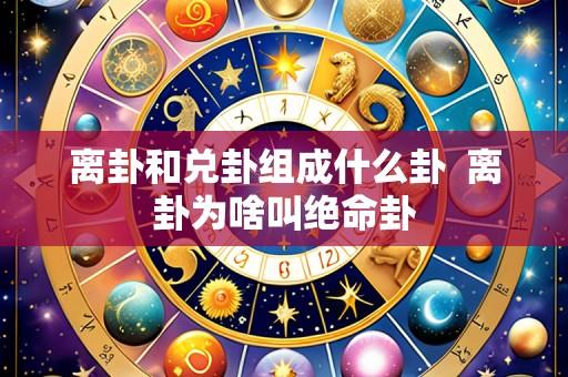离卦和兑卦组成什么卦 离卦为啥叫绝命卦