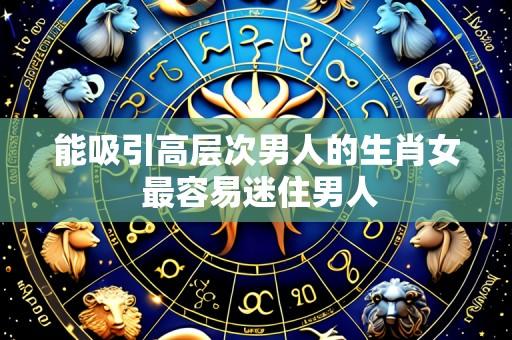 能吸引高层次男人的生肖女 最容易迷住男人
