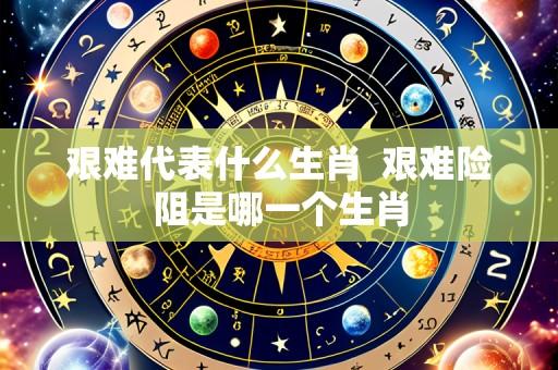 艰难代表什么生肖  艰难险阻是哪一个生肖