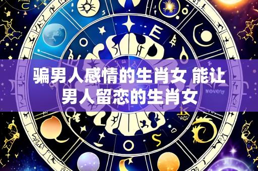 骗男人感情的生肖女 能让男人留恋的生肖女