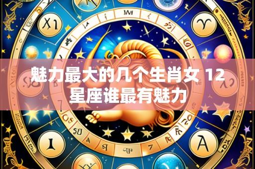 魅力最大的几个生肖女 12星座谁最有魅力