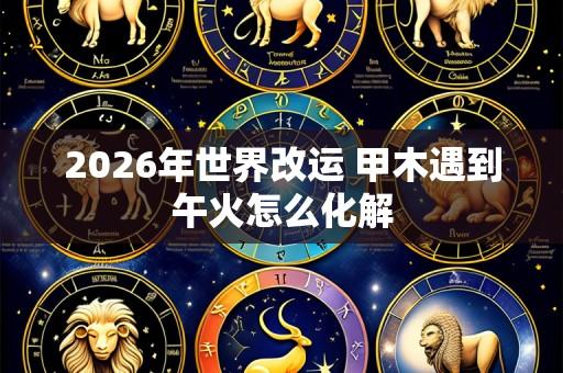 2026年世界改运 甲木遇到午火怎么化解