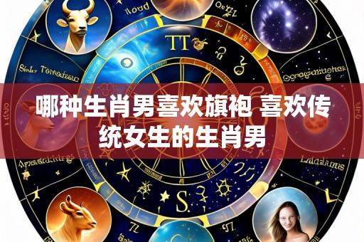 哪种生肖男喜欢旗袍 喜欢传统女生的生肖男