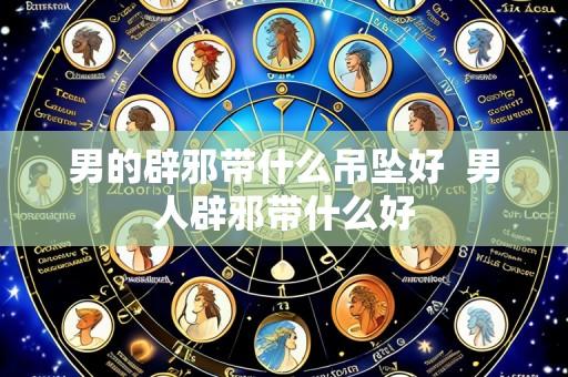 男的辟邪带什么吊坠好  男人辟邪带什么好