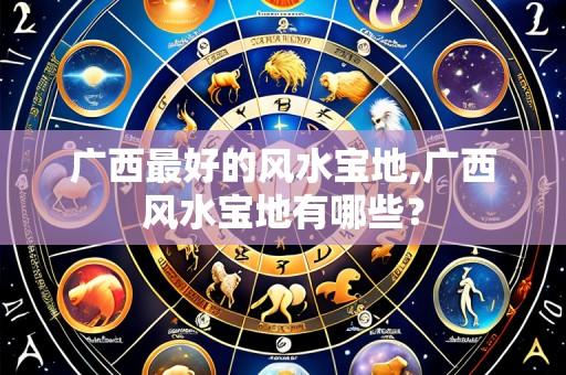广西最好的风水宝地,广西风水宝地有哪些?