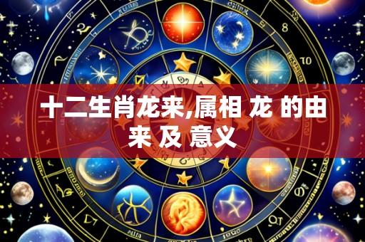 十二生肖龙来,属相 龙 的由来 及 意义
