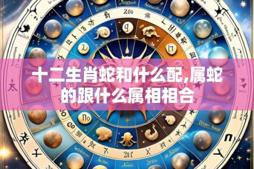 十二生肖蛇和什么配,属蛇的跟什么属相相合