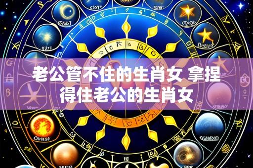 老公管不住的生肖女 拿捏得住老公的生肖女