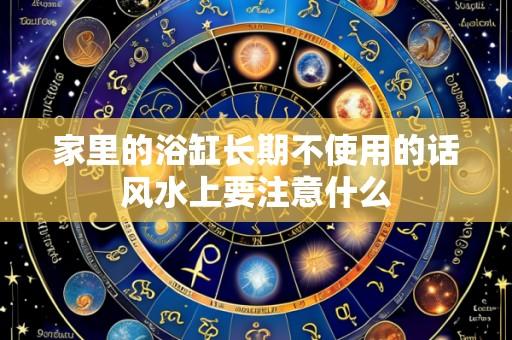 家里的浴缸长期不使用的话风水上要注意什么